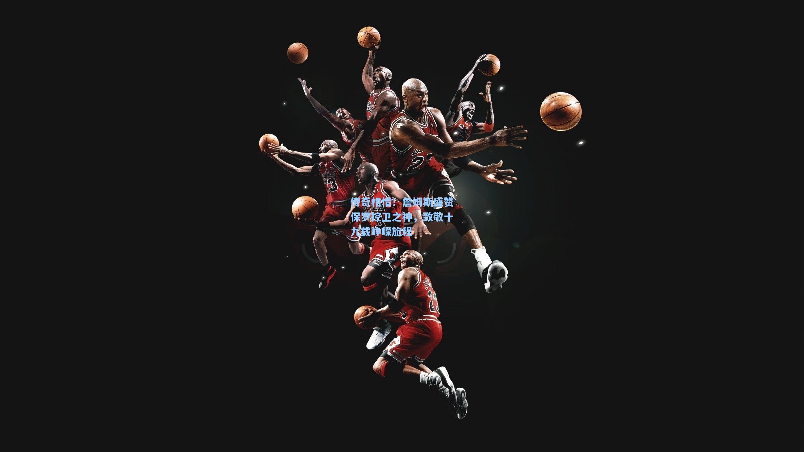 pg官方游戏-传奇相惜！詹姆斯盛赞保罗控卫之神，致敬十九载峥嵘旅程