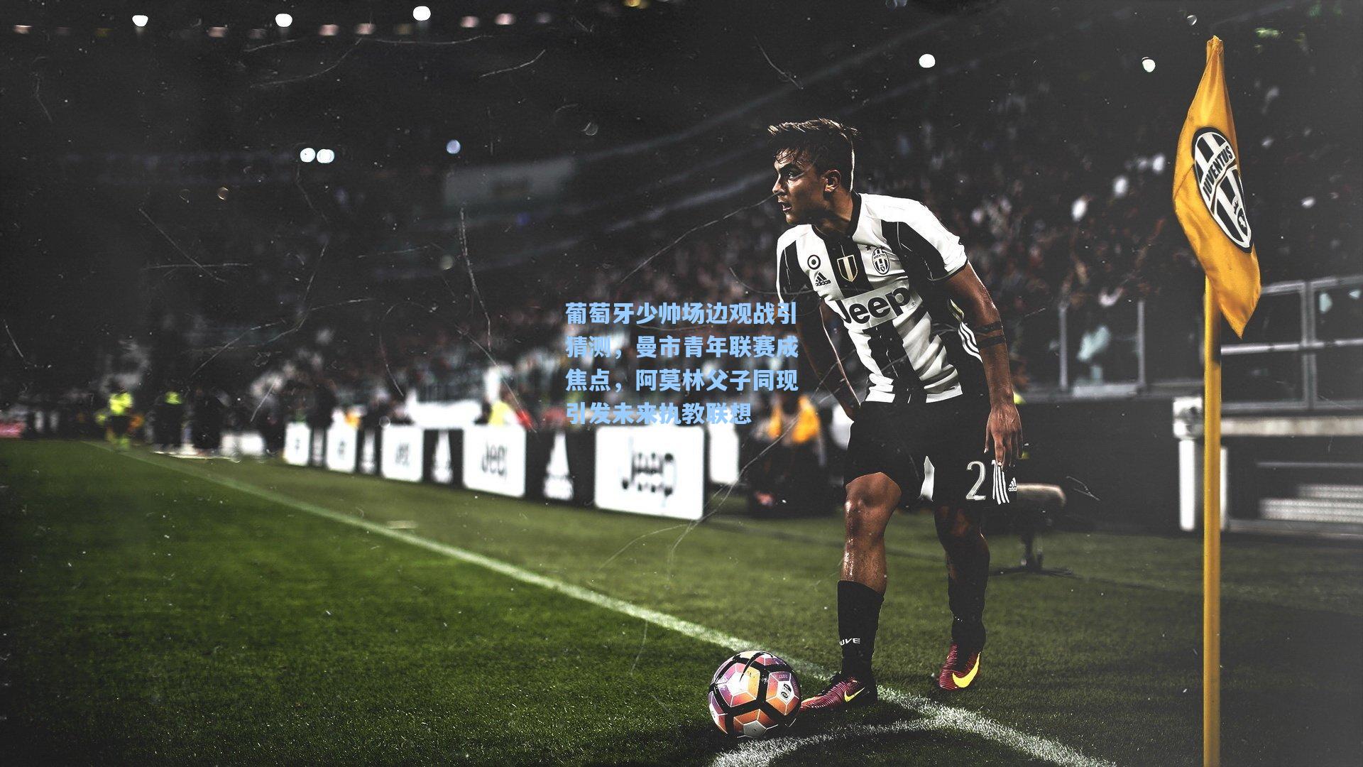 葡萄牙少帅场边观战引猜测，曼市青年联赛成焦点，阿莫林父子同现引发未来执教联想