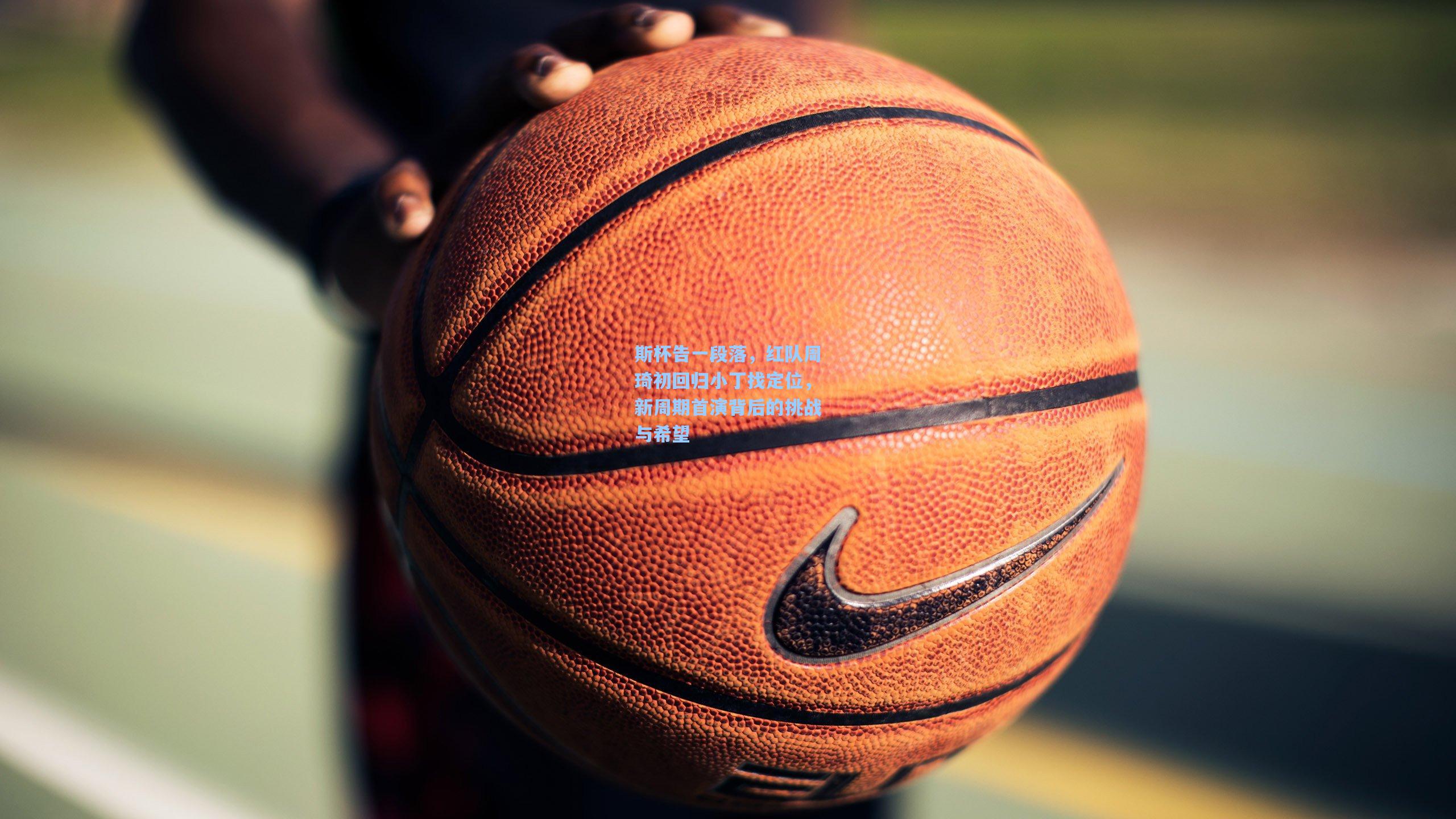 pg电子娱乐|斯杯告一段落，红队周琦初回归小丁找定位，新周期首演背后的挑战与希望