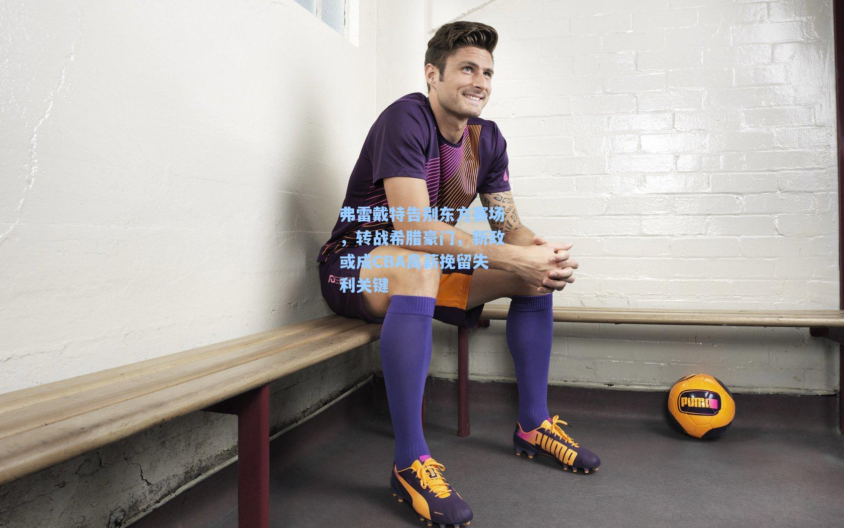 弗雷戴特告别东方赛场，转战希腊豪门，新政或成CBA高薪挽留失利关键